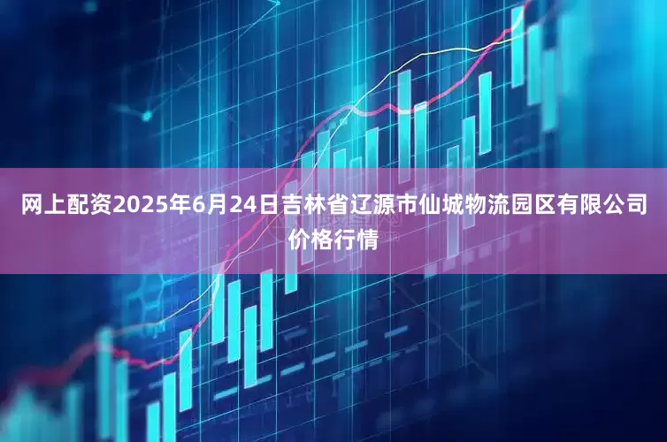 网上配资2025年6月24日吉林省辽源市仙城物流园区有限公司价格行情