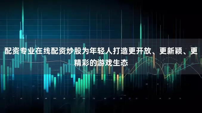 配资专业在线配资炒股为年轻人打造更开放、更新颖、更精彩的游戏生态
