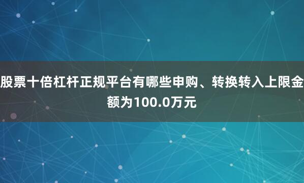 股票十倍杠杆正规平台有哪些申购、转换转入上限金额为100.0万元