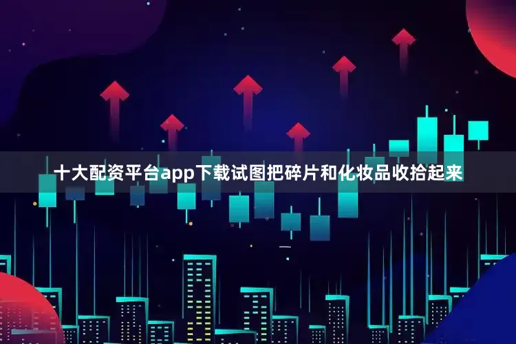 十大配资平台app下载试图把碎片和化妆品收拾起来