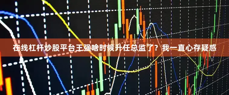 在线杠杆炒股平台王强啥时候升任总监了？我一直心存疑惑