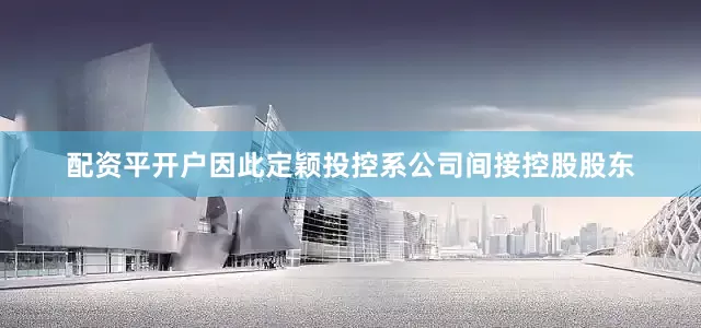 配资平开户因此定颖投控系公司间接控股股东