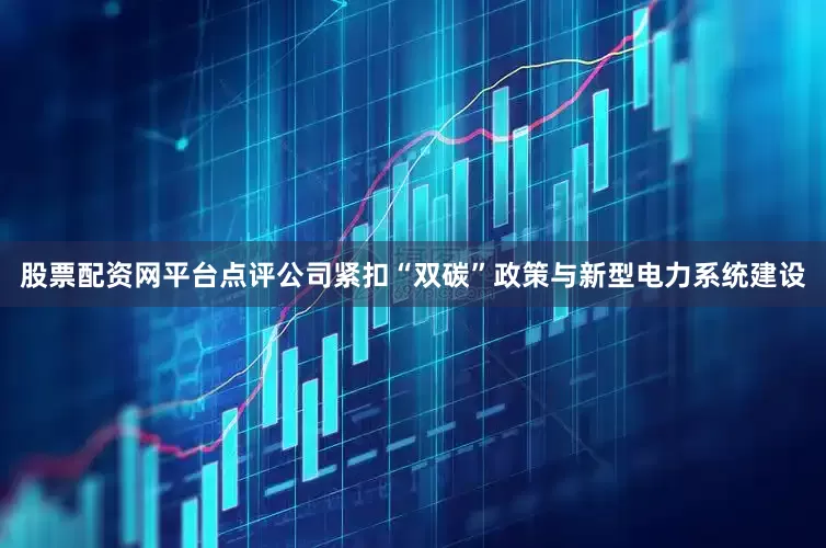 股票配资网平台点评公司紧扣“双碳”政策与新型电力系统建设