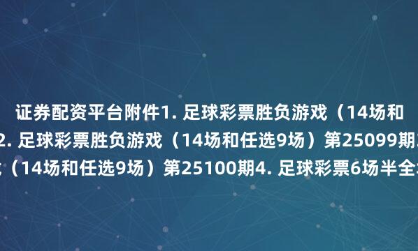 证券配资平台　　附件　　1. 足球彩票胜负游戏（14场和任选9场）第25098期　　2. 足球彩票胜负游戏（14场和任选9场）第25099期　　3. 足球彩票胜负游戏（14场和任选9场）第25100期　　4. 足球彩票6场半全场胜负游戏第25129期　　5. 足球彩票6场半全场胜负游戏第25130期　　6. 足球彩票6场半全场胜负游戏第25131期　　7. 足球彩票4场进球游戏第25129期　　8