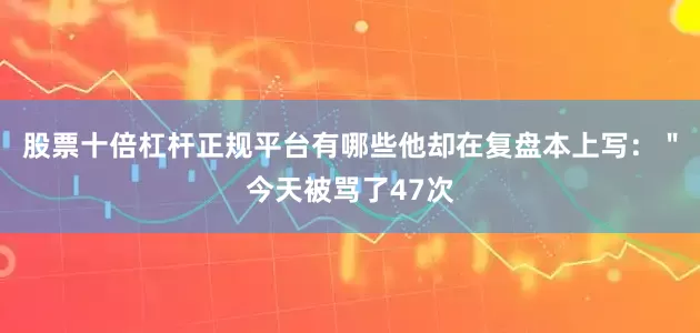 股票十倍杠杆正规平台有哪些他却在复盘本上写：＂今天被骂了47次