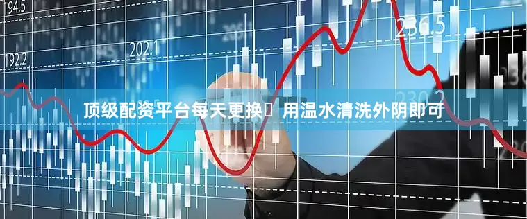 顶级配资平台每天更换✅用温水清洗外阴即可