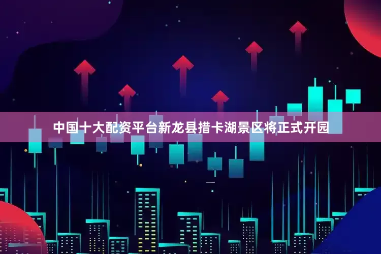 中国十大配资平台新龙县措卡湖景区将正式开园