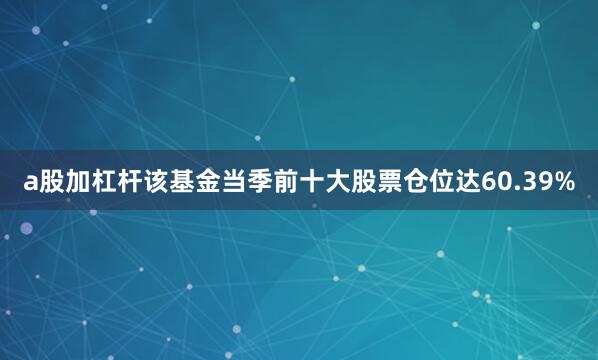 a股加杠杆该基金当季前十大股票仓位达60.39%