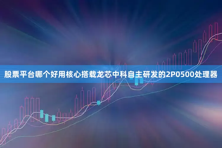 股票平台哪个好用核心搭载龙芯中科自主研发的2P0500处理器