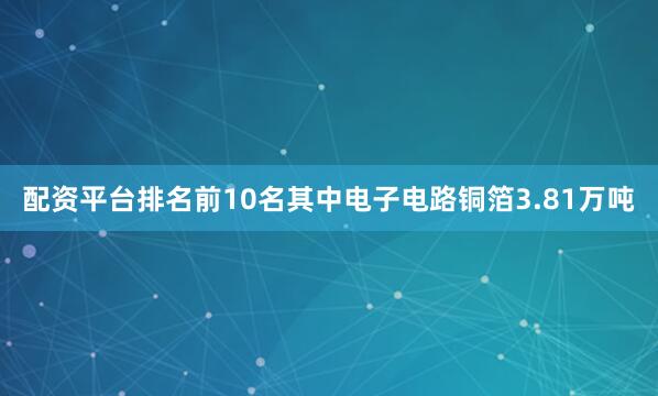 配资平台排名前10名其中电子电路铜箔3.81万吨
