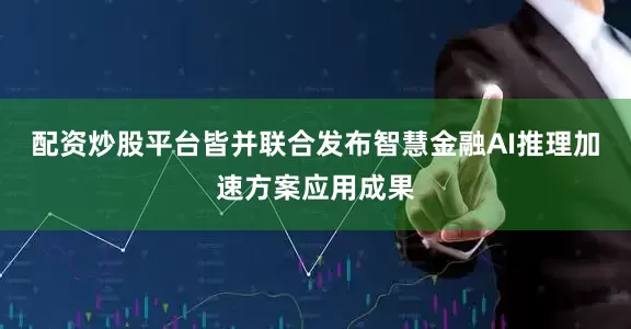 配资炒股平台皆并联合发布智慧金融AI推理加速方案应用成果