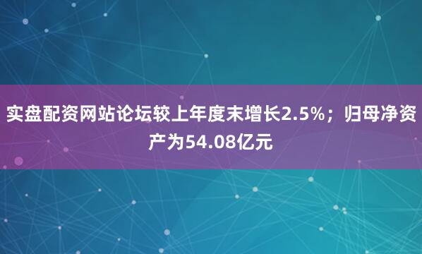 实盘配资网站论坛较上年度末增长2.5%；归母净资产为54.08亿元