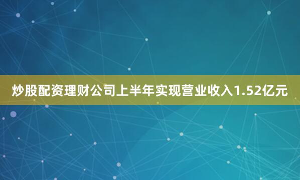 炒股配资理财公司上半年实现营业收入1.52亿元
