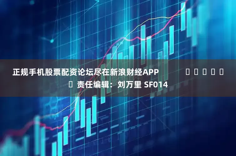 正规手机股票配资论坛尽在新浪财经APP            						责任编辑：刘万里 SF014
