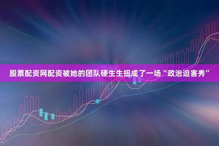 股票配资网配资被她的团队硬生生扭成了一场“政治迫害秀”